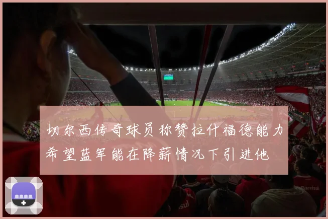 切尔西传奇球员称赞拉什福德能力希望蓝军能在降薪情况下引进他