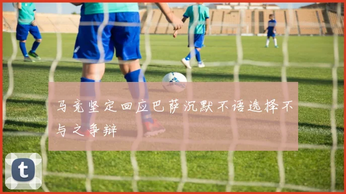 马竞坚定回应巴萨沉默不语选择不与之争辩