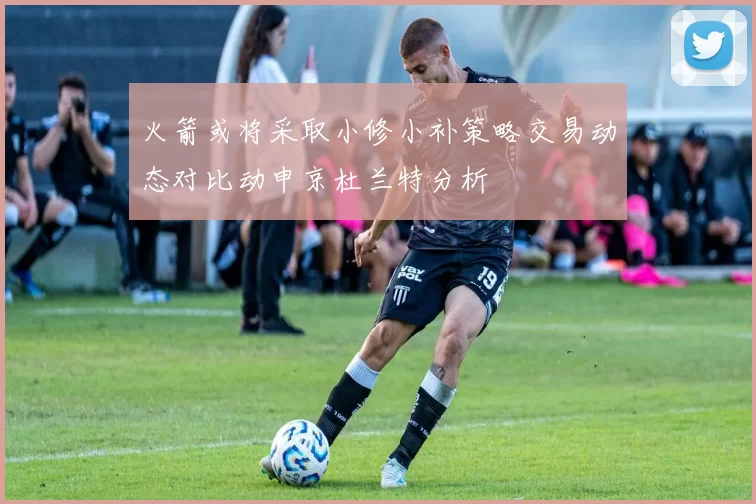 火箭或将采取小修小补策略交易动态对比动申京杜兰特分析