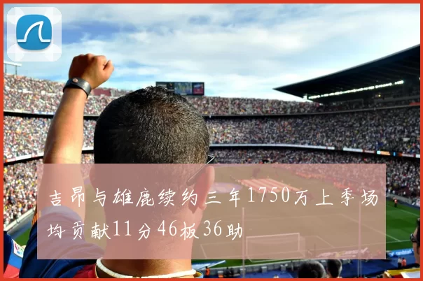 吉昂与雄鹿续约三年1750万上季场均贡献11分46板36助