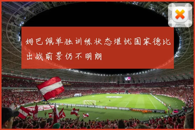 姆巴佩单独训练状态堪忧国家德比出战前景仍不明朗