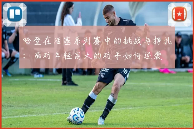 哈登在活塞系列赛中的挑战与挣扎：面对年轻高大的对手如何逆袭