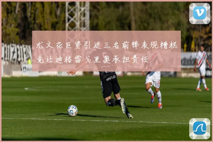 尤文花巨资引进三名前锋表现糟糕竟让迪格雷戈里奥承担责任