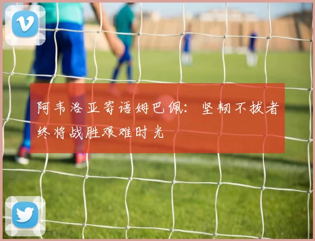 阿韦洛亚寄语姆巴佩：坚韧不拔者终将战胜艰难时光