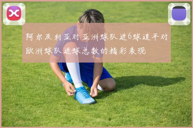 阿尔及利亚对亚洲球队进6球追平对欧洲球队进球总数的精彩表现