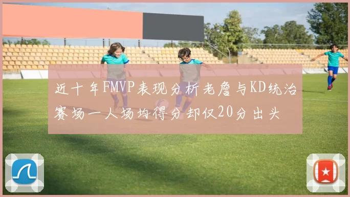 近十年FMVP表现分析老詹与KD统治赛场一人场均得分却仅20分出头