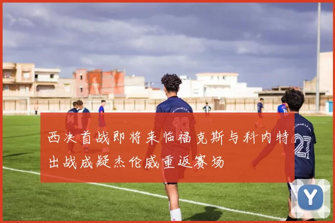 西决首战即将来临福克斯与科内特出战成疑杰伦威重返赛场