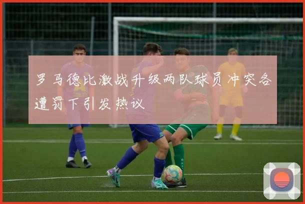 罗马德比激战升级两队球员冲突各遭罚下引发热议