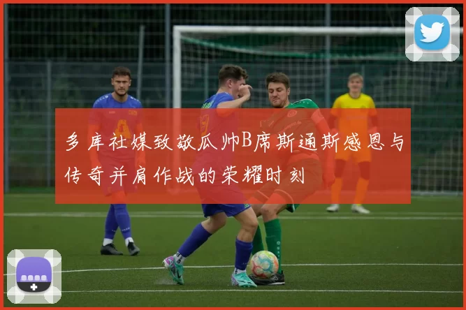 多库社媒致敬瓜帅B席斯通斯感恩与传奇并肩作战的荣耀时刻