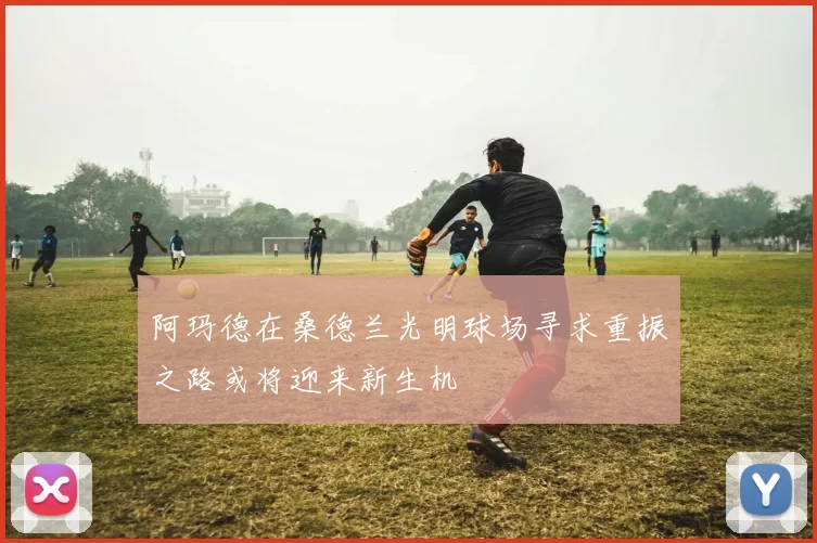阿玛德在桑德兰光明球场寻求重振之路或将迎来新生机