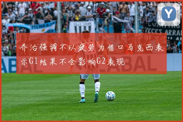 乔治强调不以疲劳为借口马克西表示G1结果不会影响G2表现